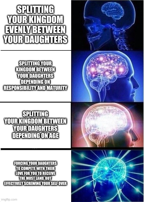 Expanding Brain Meme | SPLITTING YOUR KINGDOM EVENLY BETWEEN YOUR DAUGHTERS; SPLITTING YOUR KINGDOM BETWEEN YOUR DAUGHTERS DEPENDING ON RESPONSIBILITY AND MATURITY; SPLITTING YOUR KINGDOM BETWEEN YOUR DAUGHTERS DEPENDING ON AGE; FORCING YOUR DAUGHTERS TO COMPETE WITH THEIR LOVE FOR YOU TO RECEIVE THE MOST LAND, BUT EFFECTIVELY SCREWING YOUR SELF OVER | image tagged in memes,expanding brain | made w/ Imgflip meme maker