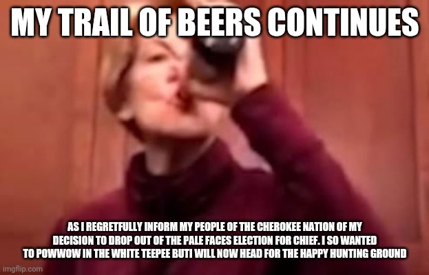 Warren Beer | MY TRAIL OF BEERS CONTINUES; AS I REGRETFULLY INFORM MY PEOPLE OF THE CHEROKEE NATION OF MY DECISION TO DROP OUT OF THE PALE FACES ELECTION FOR CHIEF. I SO WANTED TO POWWOW IN THE WHITE TEEPEE BUTI WILL NOW HEAD FOR THE HAPPY HUNTING GROUND | image tagged in warren beer | made w/ Imgflip meme maker