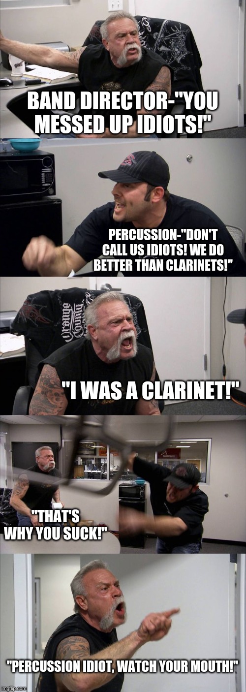 American Chopper Argument | BAND DIRECTOR-"YOU MESSED UP IDIOTS!"; PERCUSSION-"DON'T CALL US IDIOTS! WE DO BETTER THAN CLARINETS!"; "I WAS A CLARINET!"; "THAT'S WHY YOU SUCK!"; "PERCUSSION IDIOT, WATCH YOUR MOUTH!" | image tagged in memes,american chopper argument | made w/ Imgflip meme maker
