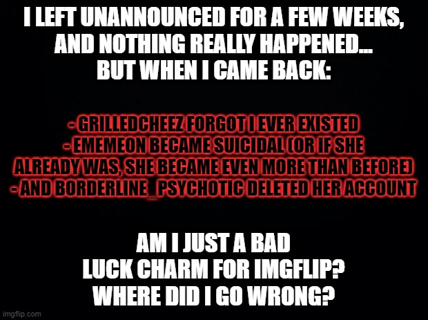 ... | I LEFT UNANNOUNCED FOR A FEW WEEKS,
AND NOTHING REALLY HAPPENED...
BUT WHEN I CAME BACK:; - GRILLEDCHEEZ FORGOT I EVER EXISTED
- EMEMEON BECAME SUICIDAL (OR IF SHE ALREADY WAS, SHE BECAME EVEN MORE THAN BEFORE)
- AND BORDERLINE_PSYCHOTIC DELETED HER ACCOUNT; AM I JUST A BAD
LUCK CHARM FOR IMGFLIP?
WHERE DID I GO WRONG? | image tagged in black background,memes,personal babble,venting | made w/ Imgflip meme maker