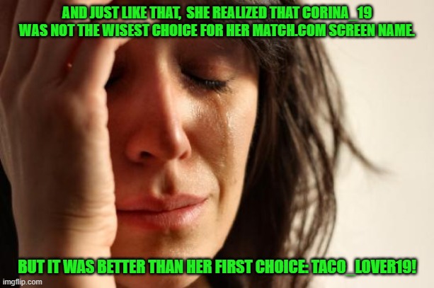 First World Problems | AND JUST LIKE THAT,  SHE REALIZED THAT CORINA_19 WAS NOT THE WISEST CHOICE FOR HER MATCH.COM SCREEN NAME. BUT IT WAS BETTER THAN HER FIRST CHOICE: TACO_LOVER19! | image tagged in memes,first world problems | made w/ Imgflip meme maker