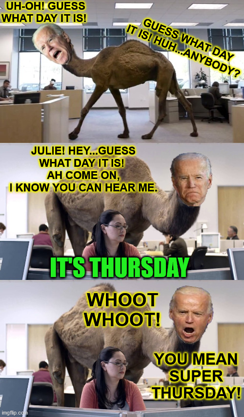 Guess What Day Joe Biden Thinks It Is! | UH-OH! GUESS WHAT DAY IT IS! GUESS WHAT DAY IT IS! HUH...ANYBODY? JULIE! HEY...GUESS WHAT DAY IT IS! 
AH COME ON,
I KNOW YOU CAN HEAR ME. IT'S THURSDAY; WHOOT WHOOT! YOU MEAN SUPER THURSDAY! | image tagged in guess what day it is,memes,joe biden,hump day camel,throwback thursday,2020 elections | made w/ Imgflip meme maker