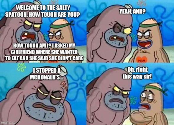 How Tough Are You Meme | YEAH, AND? WELCOME TO THE SALTY SPATOON, HOW TOUGH ARE YOU? HOW TOUGH AM I? I ASKED MY GIRLFRIEND WHERE SHE WANTED TO EAT AND SHE SAID SHE DIDN'T CARE; Oh, right this way sir! I STOPPED A MCDONALD'S... | image tagged in memes,how tough are you | made w/ Imgflip meme maker