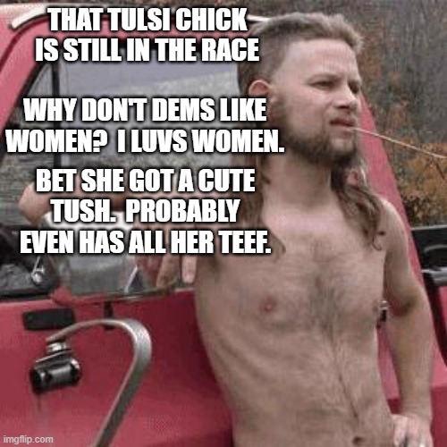 The meme is dumb AF, but the question is cogent: Why not Tulsi? She's left of Biden, right of Bernie, and her brain still works. | THAT TULSI CHICK IS STILL IN THE RACE; WHY DON'T DEMS LIKE WOMEN?  I LUVS WOMEN. BET SHE GOT A CUTE TUSH.  PROBABLY EVEN HAS ALL HER TEEF. | image tagged in almost redneck,funny,politics,political meme | made w/ Imgflip meme maker