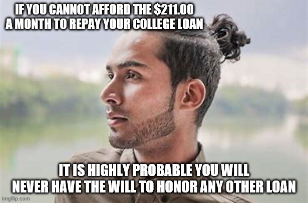 yep | IF YOU CANNOT AFFORD THE $211.00 A MONTH TO REPAY YOUR COLLEGE LOAN; IT IS HIGHLY PROBABLE YOU WILL NEVER HAVE THE WILL TO HONOR ANY OTHER LOAN | image tagged in millennials,democrats,bernie sanders,joe biden | made w/ Imgflip meme maker