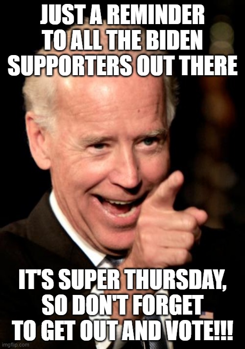 Smilin Biden | JUST A REMINDER TO ALL THE BIDEN SUPPORTERS OUT THERE; IT'S SUPER THURSDAY, SO DON'T FORGET TO GET OUT AND VOTE!!! | image tagged in senile biden,super thursday,trump landslide 2020 | made w/ Imgflip meme maker