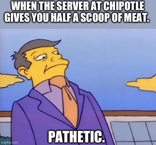 Principle Skinner Pathetic | WHEN THE SERVER AT CHIPOTLE GIVES YOU HALF A SCOOP OF MEAT. PATHETIC. | image tagged in principle skinner pathetic,chipotle,simpsons,pathetic | made w/ Imgflip meme maker