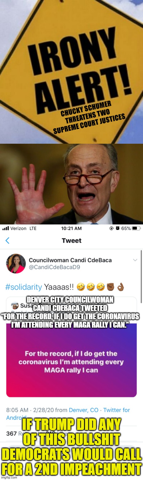Irony Alert 2020 | CHUCKY SCHUMER
THREATENS TWO SUPREME COURT JUSTICES; DENVER CITY COUNCILWOMAN CANDI CDEBACA TWEETED
“FOR THE RECORD, IF I DO GET THE CORONAVIRUS I’M ATTENDING EVERY MAGA RALLY I CAN.”; IF TRUMP DID ANY OF THIS BULLSHIT DEMOCRATS WOULD CALL FOR A 2ND IMPEACHMENT | image tagged in chuck schumer,candi ass cdbaca,above the law dnc | made w/ Imgflip meme maker