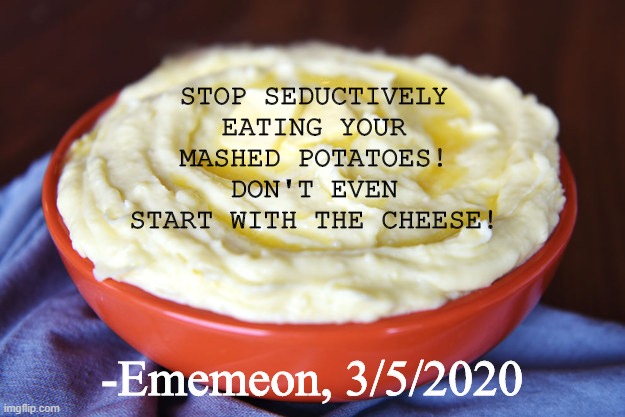 Don't even ask... | STOP SEDUCTIVELY EATING YOUR MASHED POTATOES! DON'T EVEN START WITH THE CHEESE! -Ememeon, 3/5/2020 | image tagged in bowl of mashed potatoes,eating,cheese,oh naw | made w/ Imgflip meme maker