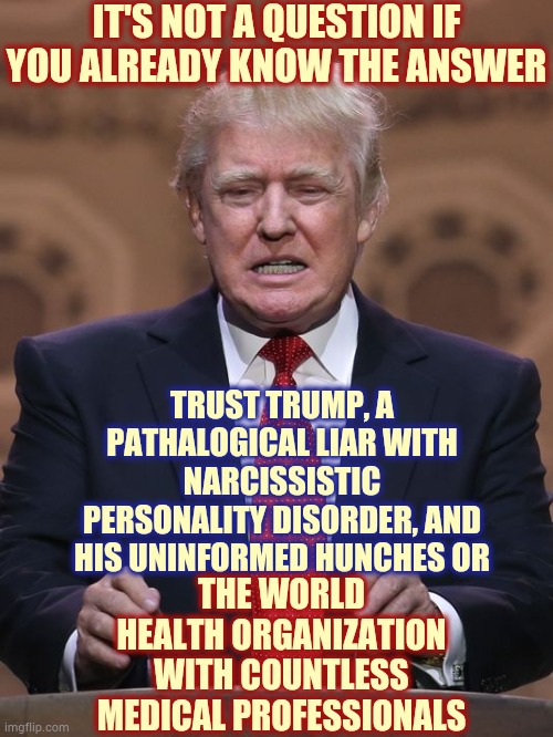 Seek An Education If You Chose Trump | IT'S NOT A QUESTION IF YOU ALREADY KNOW THE ANSWER; TRUST TRUMP, A PATHALOGICAL LIAR WITH NARCISSISTIC PERSONALITY DISORDER, AND HIS UNINFORMED HUNCHES OR; THE WORLD HEALTH ORGANIZATION WITH COUNTLESS MEDICAL PROFESSIONALS | image tagged in donald trump,trump unfit unqualified dangerous,liar in chief,lock him up,trump lies,memes | made w/ Imgflip meme maker