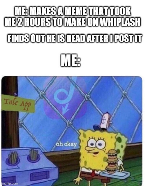 oh okay spongebob | ME: MAKES A MEME THAT TOOK ME 2 HOURS TO MAKE ON WHIPLASH; FINDS OUT HE IS DEAD AFTER I POST IT; ME: | image tagged in oh okay spongebob | made w/ Imgflip meme maker