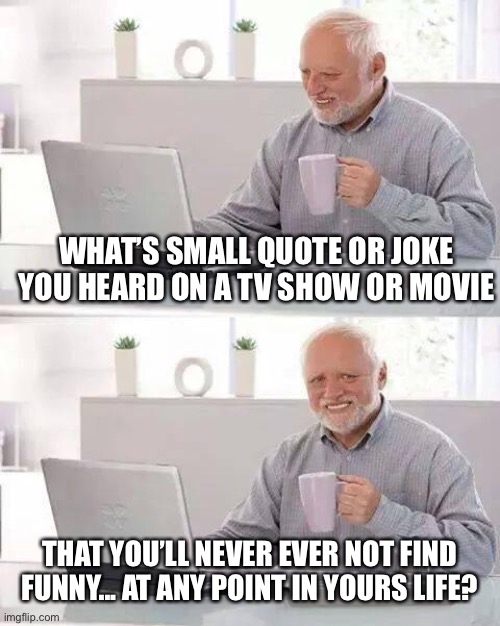 Hide the Pain Harold Meme | WHAT’S SMALL QUOTE OR JOKE YOU HEARD ON A TV SHOW OR MOVIE; THAT YOU’LL NEVER EVER NOT FIND FUNNY... AT ANY POINT IN YOURS LIFE? | image tagged in memes,hide the pain harold | made w/ Imgflip meme maker