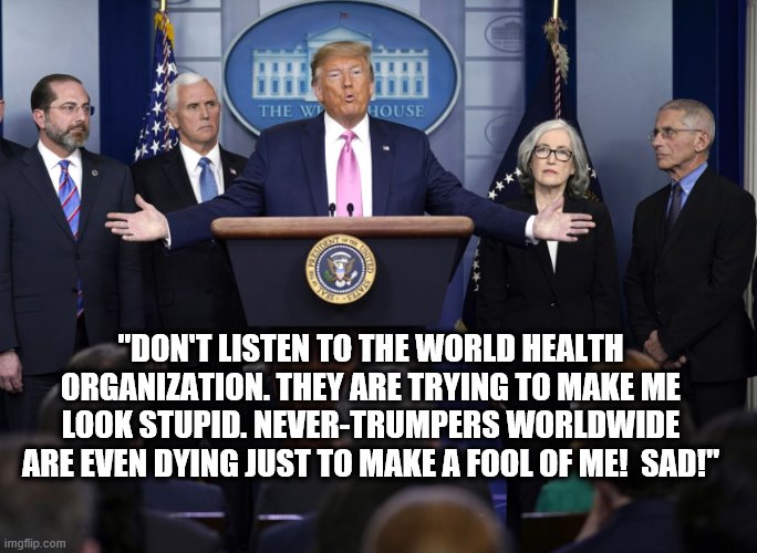 The Great Leader Speaks... | "DON'T LISTEN TO THE WORLD HEALTH ORGANIZATION. THEY ARE TRYING TO MAKE ME LOOK STUPID. NEVER-TRUMPERS WORLDWIDE ARE EVEN DYING JUST TO MAKE A FOOL OF ME!  SAD!" | image tagged in coronavirus,health,donald trump,trump is a moron | made w/ Imgflip meme maker