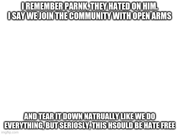 Blank White Template | I REMEMBER PARNK, THEY HATED ON HIM. I SAY WE JOIN THE COMMUNITY WITH OPEN ARMS; AND TEAR IT DOWN NATRUALLY LIKE WE DO EVERYTHING, BUT SERIOSLY, THIS HSOULD BE HATE FREE | image tagged in blank white template | made w/ Imgflip meme maker