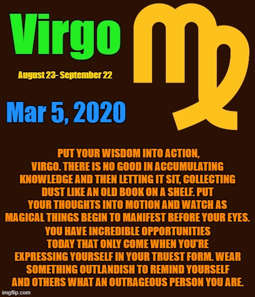 Virgo Daily Horoscope ♍ | Mar 5, 2020; PUT YOUR WISDOM INTO ACTION, VIRGO. THERE IS NO GOOD IN ACCUMULATING KNOWLEDGE AND THEN LETTING IT SIT, COLLECTING DUST LIKE AN OLD BOOK ON A SHELF. PUT YOUR THOUGHTS INTO MOTION AND WATCH AS MAGICAL THINGS BEGIN TO MANIFEST BEFORE YOUR EYES. YOU HAVE INCREDIBLE OPPORTUNITIES TODAY THAT ONLY COME WHEN YOU'RE EXPRESSING YOURSELF IN YOUR TRUEST FORM. WEAR SOMETHING OUTLANDISH TO REMIND YOURSELF AND OTHERS WHAT AN OUTRAGEOUS PERSON YOU ARE. | image tagged in virgo template,virgo,memes,astrology,zodiac,zodiac signs | made w/ Imgflip meme maker