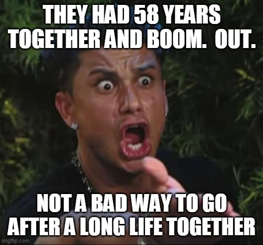 Pauly | THEY HAD 58 YEARS TOGETHER AND BOOM.  OUT. NOT A BAD WAY TO GO AFTER A LONG LIFE TOGETHER | image tagged in pauly | made w/ Imgflip meme maker
