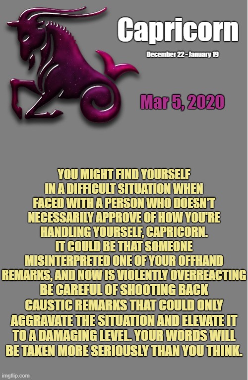 Capricorn Daily Horoscope ♑ | Mar 5, 2020; YOU MIGHT FIND YOURSELF IN A DIFFICULT SITUATION WHEN FACED WITH A PERSON WHO DOESN'T NECESSARILY APPROVE OF HOW YOU'RE HANDLING YOURSELF, CAPRICORN. IT COULD BE THAT SOMEONE MISINTERPRETED ONE OF YOUR OFFHAND REMARKS, AND NOW IS VIOLENTLY OVERREACTING; BE CAREFUL OF SHOOTING BACK CAUSTIC REMARKS THAT COULD ONLY AGGRAVATE THE SITUATION AND ELEVATE IT TO A DAMAGING LEVEL. YOUR WORDS WILL BE TAKEN MORE SERIOUSLY THAN YOU THINK. | image tagged in capricorn template,capricorn,memes,astrology,zodiac,zodiac signs | made w/ Imgflip meme maker