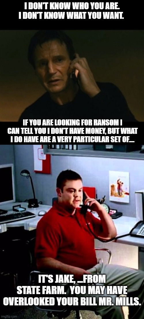 I DON'T KNOW WHO YOU ARE. I DON'T KNOW WHAT YOU WANT. IF YOU ARE LOOKING FOR RANSOM I CAN TELL YOU I DON'T HAVE MONEY, BUT WHAT I DO HAVE ARE A VERY PARTICULAR SET OF.... IT'S JAKE, ...FROM STATE FARM.  YOU MAY HAVE OVERLOOKED YOUR BILL MR. MILLS. | image tagged in jake from state farm,taken i will find you | made w/ Imgflip meme maker