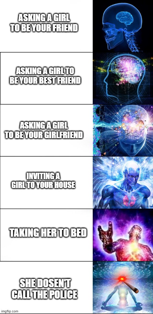 Expanding brain | ASKING A GIRL TO BE YOUR FRIEND; ASKING A GIRL TO BE YOUR BEST FRIEND; ASKING A GIRL TO BE YOUR GIRLFRIEND; INVITING A GIRL TO YOUR HOUSE; TAKING HER TO BED; SHE DOSEN'T CALL THE POLICE | image tagged in expanding brain | made w/ Imgflip meme maker