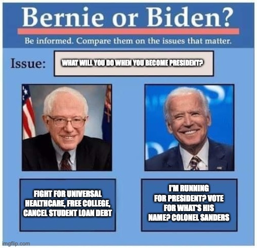 Dementia Joe. Cognitive Decline. Senile Joe. | WHAT WILL YOU DO WHEN YOU BECOME PRESIDENT? FIGHT FOR UNIVERSAL HEALTHCARE, FREE COLLEGE, CANCEL STUDENT LOAN DEBT; I'M RUNNING FOR PRESIDENT? VOTE FOR WHAT'S HIS NAME? COLONEL SANDERS | image tagged in joe biden,election 2020,democrats,democratic party,donald trump,bernie sanders | made w/ Imgflip meme maker
