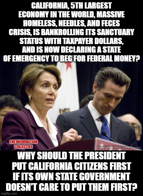 Should the President help the 5th largest economy in the World, when it won't even help itself? | CALIFORNIA, 5TH LARGEST ECONOMY IN THE WORLD, MASSIVE HOMELESS, NEEDLES, AND FECES CRISIS, IS BANKROLLING ITS SANCTUARY STATUS WITH TAXPAYER DOLLARS, AND IS NOW DECLARING A STATE OF EMERGENCY TO BEG FOR FEDERAL MONEY? THE INFORMATION COLLECTIVE; WHY SHOULD THE PRESIDENT PUT CALIFORNIA CITIZENS FIRST IF ITS OWN STATE GOVERNMENT DOESN'T CARE TO PUT THEM FIRST? | image tagged in memes,politics,democrats,incompetence,corruption,coronavirus | made w/ Imgflip meme maker