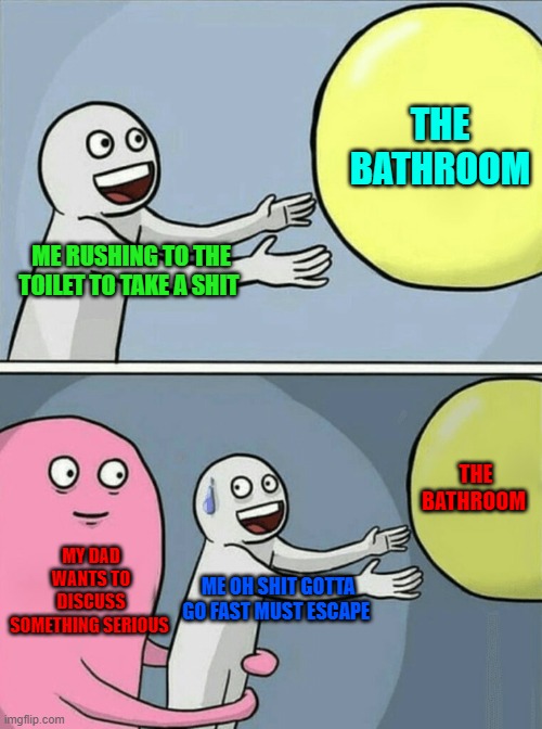 Running Away Balloon | THE BATHROOM; ME RUSHING TO THE TOILET TO TAKE A SHIT; THE BATHROOM; MY DAD WANTS TO DISCUSS SOMETHING SERIOUS; ME OH SHIT GOTTA GO FAST MUST ESCAPE | image tagged in memes,running away balloon | made w/ Imgflip meme maker