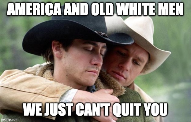 Brokeback Mountain | AMERICA AND OLD WHITE MEN; WE JUST CAN'T QUIT YOU | image tagged in brokeback mountain | made w/ Imgflip meme maker