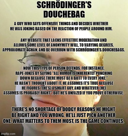 Schrodinger's Douchebag | SCHRÖDINGER'S DOUCHEBAG; A GUY WHO SAYS OFFENSIVE THINGS AND DECIDES WHETHER HE WAS JOKING BASED ON THE REACTION OF PEOPLE AROUND HIM. ANY WEBSITE THAT LACKS EFFECTIVE MODERATION AND ALLOWS SOME LEVEL OF ANONYMITY WILL, TO VARYING DEGREES, APPROXOMATE 4CHAN, AND BE OVERRUN WITH SCHRÖDINGER'S DOUCHEBAGS. NOW THIS TYPE OF PERSON DEFENDS, FOR INSTANCE, RAPE-JOKES BY SAYING "ALL HUMOR IS INHERENTLY PUNCHING DOWN BECAUSE THERE MUST BE A BUTT TO EVERY JOKE." HE HASN'T THOUGHT ABOUT IT. HE ASSUMES IT'S TRUE BECAUSE HE FIGURES "(HE'S) A SMART GUY, AND WHATEVER (HE) ASSUMES IS PROBABLY RIGHT", BUT HE'S UNFAZED IF YOU PROVE OTHERWISE. THERE'S NO SHORTAGE OF DODGY REASONS HE MIGHT BE RIGHT AND YOU WRONG. HE'LL JUST PICK ANOTHER ONE. WHAT MATTERS TO THEM MOST, IS THE GAME CONTINUES. | image tagged in schrodinger,trolls | made w/ Imgflip meme maker