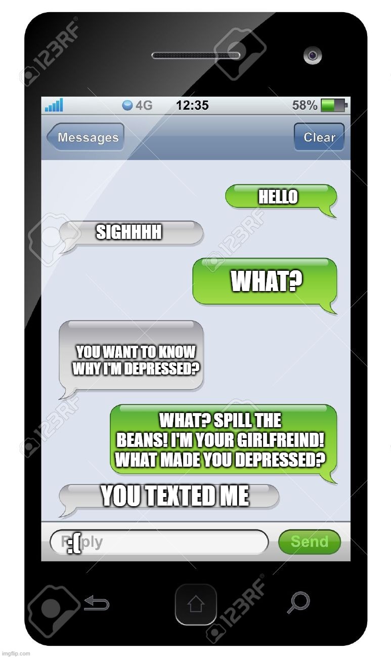 Upvote to pay respects | HELLO; SIGHHHH; WHAT? YOU WANT TO KNOW WHY I'M DEPRESSED? WHAT? SPILL THE BEANS! I'M YOUR GIRLFREIND! WHAT MADE YOU DEPRESSED? YOU TEXTED ME; :( | image tagged in blank text conversation | made w/ Imgflip meme maker
