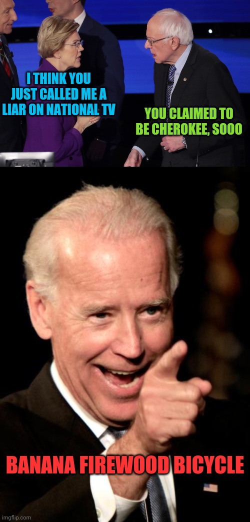 Democrats in disarray | I THINK YOU JUST CALLED ME A LIAR ON NATIONAL TV; YOU CLAIMED TO BE CHEROKEE, SOOO; BANANA FIREWOOD BICYCLE | image tagged in memes,smilin biden,warren  sanders,pocahontas,crazy betnie,sleepy creepy dementia joe | made w/ Imgflip meme maker