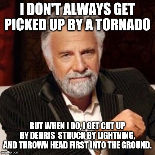 I don't always | I DON'T ALWAYS GET PICKED UP BY A TORNADO; BUT WHEN I DO, I GET CUT UP BY DEBRIS  STRUCK BY LIGHTNING, AND THROWN HEAD FIRST INTO THE GROUND. | image tagged in i don't always | made w/ Imgflip meme maker