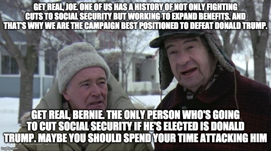 Grumpy old men  | GET REAL, JOE. ONE OF US HAS A HISTORY OF NOT ONLY FIGHTING CUTS TO SOCIAL SECURITY BUT WORKING TO EXPAND BENEFITS. AND THAT’S WHY WE ARE THE CAMPAIGN BEST POSITIONED TO DEFEAT DONALD TRUMP. GET REAL, BERNIE. THE ONLY PERSON WHO'S GOING TO CUT SOCIAL SECURITY IF HE'S ELECTED IS DONALD TRUMP. MAYBE YOU SHOULD SPEND YOUR TIME ATTACKING HIM | image tagged in grumpy old men | made w/ Imgflip meme maker