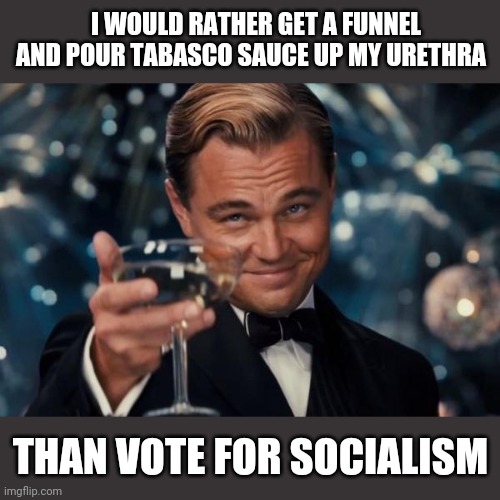 Leonardo Dicaprio Cheers Meme | I WOULD RATHER GET A FUNNEL AND POUR TABASCO SAUCE UP MY URETHRA; THAN VOTE FOR SOCIALISM | image tagged in memes,leonardo dicaprio cheers | made w/ Imgflip meme maker