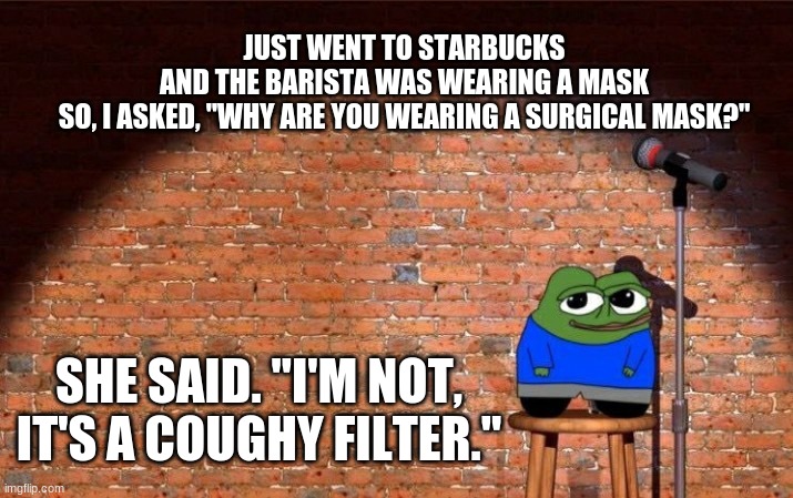 JUST WENT TO STARBUCKS AND THE BARISTA WAS WEARING A MASK

SO, I ASKED, "WHY ARE YOU WEARING A SURGICAL MASK?"; SHE SAID. "I'M NOT, IT'S A COUGHY FILTER." | image tagged in caronovirus,apu/pepe,comedy,starbucks | made w/ Imgflip meme maker