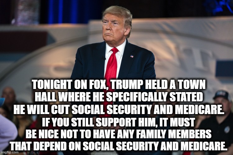 Your Elderly Relatives Must Be So Proud Of Your Belligerent Ignorance. | TONIGHT ON FOX, TRUMP HELD A TOWN HALL WHERE HE SPECIFICALLY STATED HE WILL CUT SOCIAL SECURITY AND MEDICARE. IF YOU STILL SUPPORT HIM, IT MUST BE NICE NOT TO HAVE ANY FAMILY MEMBERS THAT DEPEND ON SOCIAL SECURITY AND MEDICARE. | image tagged in donald trump,medicare,social security,traitor,morons,stupid supporters | made w/ Imgflip meme maker
