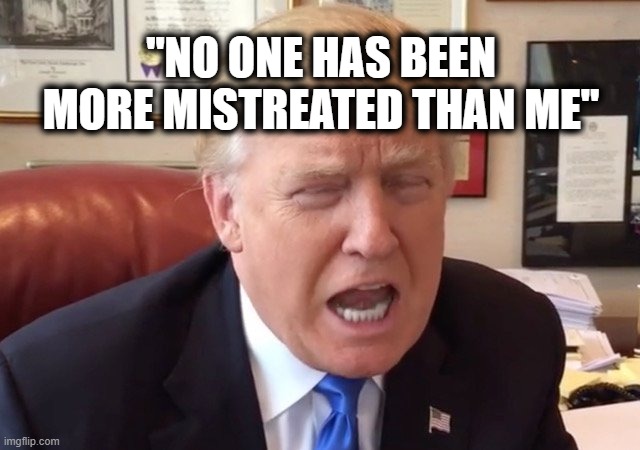 trump crying | "NO ONE HAS BEEN MORE MISTREATED THAN ME" | image tagged in trump crying | made w/ Imgflip meme maker