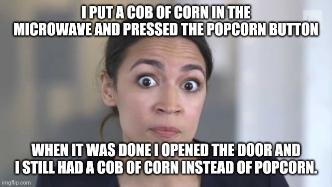 Crazy Alexandria Ocasio-Cortez | I PUT A COB OF CORN IN THE MICROWAVE AND PRESSED THE POPCORN BUTTON; WHEN IT WAS DONE I OPENED THE DOOR AND I STILL HAD A COB OF CORN INSTEAD OF POPCORN. | image tagged in crazy alexandria ocasio-cortez | made w/ Imgflip meme maker