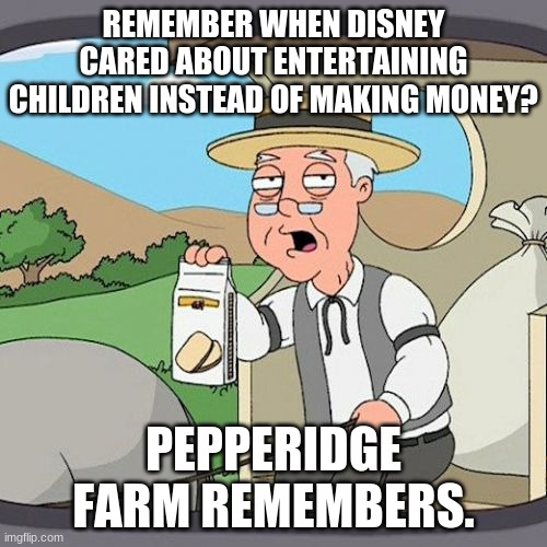 Pepperidge Farm Remembers | REMEMBER WHEN DISNEY CARED ABOUT ENTERTAINING CHILDREN INSTEAD OF MAKING MONEY? PEPPERIDGE FARM REMEMBERS. | image tagged in pepperidge farm remembers | made w/ Imgflip meme maker