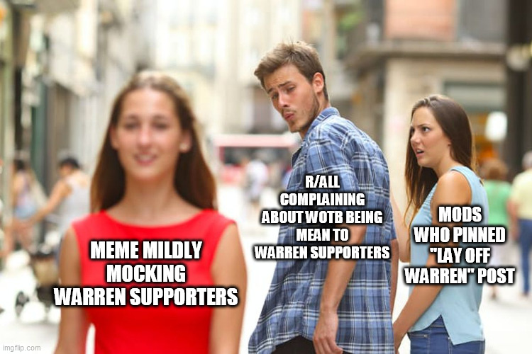 Distracted Boyfriend Meme | R/ALL COMPLAINING ABOUT WOTB BEING MEAN TO WARREN SUPPORTERS; MODS WHO PINNED "LAY OFF WARREN" POST; MEME MILDLY MOCKING WARREN SUPPORTERS | image tagged in memes,distracted boyfriend | made w/ Imgflip meme maker