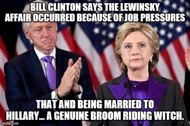 yep | BILL CLINTON SAYS THE LEWINSKY AFFAIR OCCURRED BECAUSE OF JOB PRESSURES; THAT AND BEING MARRIED TO HILLARY... A GENUINE BROOM RIDING WITCH. | image tagged in hillary,democrats,bill clinton | made w/ Imgflip meme maker