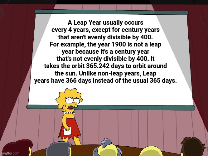 Leap Year |  A Leap Year usually occurs every 4 years, except for century years that aren't evenly divisible by 400. For example, the year 1900 is not a leap year because it's a century year that's not evenly divisible by 400. It takes the orbit 365.242 days to orbit around the sun. Unlike non-leap years, Leap years have 366 days instead of the usual 365 days. | image tagged in lisa simpson presents in hd,leap year,memes,meme,lisa simpson's presentation,funny | made w/ Imgflip meme maker
