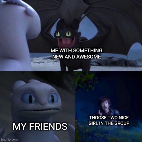 toothless presents himself | ME WITH SOMETHING NEW AND AWESOME; THOOSE TWO NICE GIRL IN THE GROUP; MY FRIENDS | image tagged in toothless presents himself | made w/ Imgflip meme maker