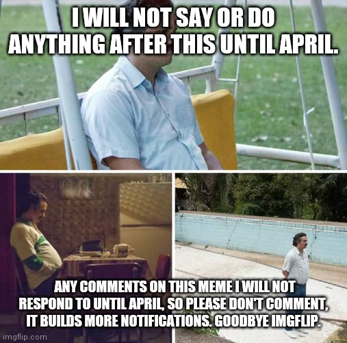 Sad Pablo Escobar | I WILL NOT SAY OR DO ANYTHING AFTER THIS UNTIL APRIL. ANY COMMENTS ON THIS MEME I WILL NOT RESPOND TO UNTIL APRIL, SO PLEASE DON'T COMMENT, IT BUILDS MORE NOTIFICATIONS. GOODBYE IMGFLIP. | image tagged in sad pablo escobar | made w/ Imgflip meme maker