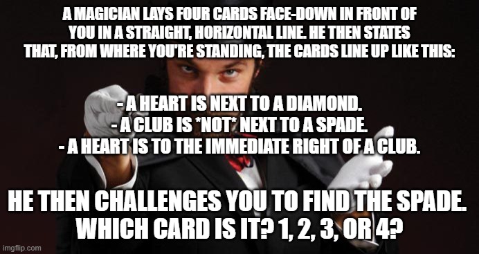 can you work out which one is the spade? | A MAGICIAN LAYS FOUR CARDS FACE-DOWN IN FRONT OF YOU IN A STRAIGHT, HORIZONTAL LINE. HE THEN STATES THAT, FROM WHERE YOU'RE STANDING, THE CARDS LINE UP LIKE THIS:; - A HEART IS NEXT TO A DIAMOND.
- A CLUB IS *NOT* NEXT TO A SPADE.
- A HEART IS TO THE IMMEDIATE RIGHT OF A CLUB. HE THEN CHALLENGES YOU TO FIND THE SPADE. 
WHICH CARD IS IT? 1, 2, 3, OR 4? | image tagged in mind reading magician,memes,puzzles | made w/ Imgflip meme maker