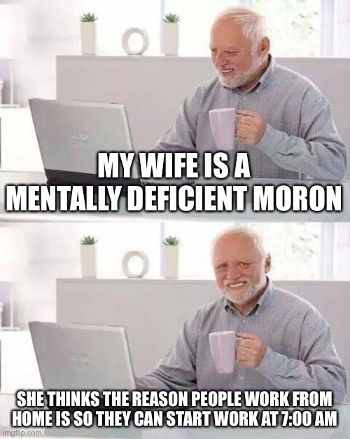 Hide the Pain Harold | MY WIFE IS A MENTALLY DEFICIENT MORON; SHE THINKS THE REASON PEOPLE WORK FROM HOME IS SO THEY CAN START WORK AT 7:00 AM | image tagged in memes,hide the pain harold | made w/ Imgflip meme maker