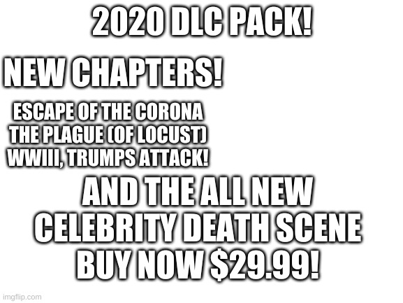 Blank White Template | 2020 DLC PACK! NEW CHAPTERS! ESCAPE OF THE CORONA
THE PLAGUE (OF LOCUST)
WWIII, TRUMPS ATTACK! AND THE ALL NEW CELEBRITY DEATH SCENE; BUY NOW $29.99! | image tagged in blank white template | made w/ Imgflip meme maker