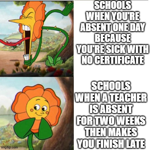 Cuphead Flower | SCHOOLS WHEN YOU'RE ABSENT ONE DAY BECAUSE YOU'RE SICK WITH NO CERTIFICATE; SCHOOLS WHEN A TEACHER IS ABSENT FOR TWO WEEKS THEN MAKES YOU FINISH LATE | image tagged in cuphead flower | made w/ Imgflip meme maker