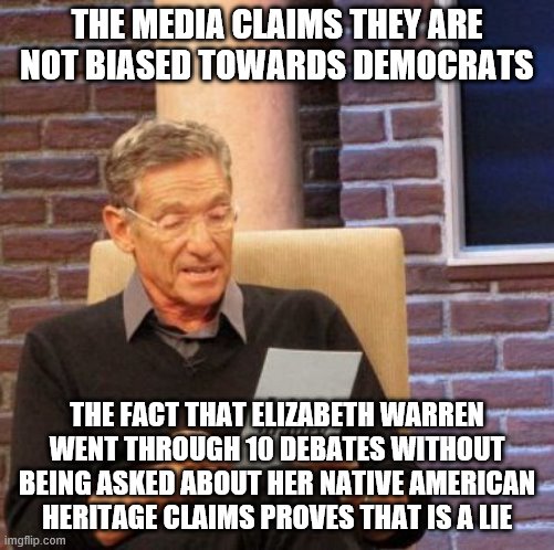 Maury Lie Detector | THE MEDIA CLAIMS THEY ARE NOT BIASED TOWARDS DEMOCRATS; THE FACT THAT ELIZABETH WARREN WENT THROUGH 10 DEBATES WITHOUT BEING ASKED ABOUT HER NATIVE AMERICAN HERITAGE CLAIMS PROVES THAT IS A LIE | image tagged in memes,maury lie detector | made w/ Imgflip meme maker