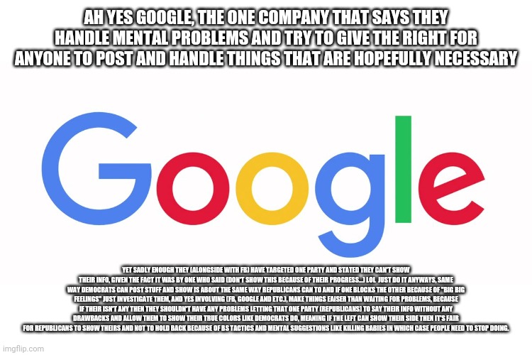 Google, Facebook and other social media providers need understand or step back a little. | AH YES GOOGLE, THE ONE COMPANY THAT SAYS THEY HANDLE MENTAL PROBLEMS AND TRY TO GIVE THE RIGHT FOR ANYONE TO POST AND HANDLE THINGS THAT ARE HOPEFULLY NECESSARY; YET SADLY ENOUGH THEY (ALONGSIDE WITH FB) HAVE TARGETED ONE PARTY AND STATED THEY CAN'T SHOW THEIR INFO, GIVEN THE FACT IT WAS BY ONE WHO SAID (DON'T SHOW THIS BECAUSE OF THEIR PROGRESS...) LOL  JUST DO IT ANYWAYS, SAME WAY DEMOCRATS CAN POST STUFF AND SHOW IS ABOUT THE SAME WAY REPUBLICANS CAN TO AND IF ONE BLOCKS THE OTHER BECAUSE OF "BIG BIG FEELINGS" JUST INVESTIGATE THEM, AND YES INVOLVING (FB, GOOGLE AND ETC.), MAKE THINGS EAISER THAN WAITING FOR PROBLEMS, BECAUSE IF THEIR ISN'T ANY THEN THEY SHOULDN'T HAVE ANY PROBLEMS LETTING THAT ONE PARTY (REPUBLICANS) TO SAY THEIR INFO WITHOUT ANY DRAWBACKS AND ALLOW THEM TO SHOW THEIR TRUE COLORS LIKE DEMOCRATS DO, MEANING IF THE LEFT CAN SHOW THEIR SIDE THEN IT'S FAIR FOR REPUBLICANS TO SHOW THEIRS AND NOT TO HOLD BACK BECAUSE OF BS TACTICS AND MENTAL SUGGESTIONS LIKE KILLING BABIES IN WHICH CASE PEOPLE NEED TO STOP DOING. | image tagged in another,still waiting,obvious | made w/ Imgflip meme maker