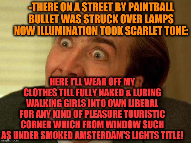 -Destination which taking even from little consequence. | -THERE ON A STREET BY PAINTBALL BULLET WAS STRUCK OVER LAMPS NOW ILLUMINATION TOOK SCARLET TONE:; HERE I'LL WEAR OFF MY CLOTHES TILL FULLY NAKED & LURING WALKING GIRLS INTO OWN LIBERAL FOR ANY KIND OF PLEASURE TOURISTIC CORNER WHICH FROM WINDOW SUCH AS UNDER SMOKED AMSTERDAM'S LIGHTS TITLE! | image tagged in nicolas cage,amsterdam,smoke weed everyday,scarlett johansson,i love lamp,paintball | made w/ Imgflip meme maker
